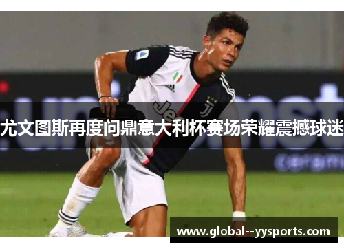 尤文图斯再度问鼎意大利杯赛场荣耀震撼球迷 尤文图斯再度问鼎意大利杯赛场荣耀震撼球迷